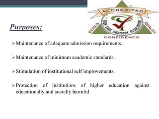 Purposes:
Maintenance of adequate admission requirements.
Maintenance of minimum academic standards.
Stimulation of institutional self improvements.
Protection of institutions of higher education against
educationally and socially harmful
 