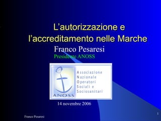 L’autorizzazione e
   l’accreditamento nelle Marche
                  Franco Pesaresi
                  Presidente ANOSS




                   14 novembre 2006

                                      1
Franco Pesaresi
 