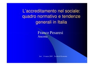 L’accreditamento nel sociale:
quadro normativo e tendenze
       generali in Italia

       Franco Pesaresi
       Ancona




        Jesi 14 marzo 2005 Facoltà di Economia
                                                 1
 