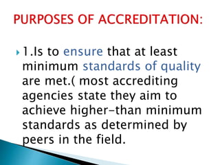  1.Is to ensure that at least
minimum standards of quality
are met.( most accrediting
agencies state they aim to
achieve higher-than minimum
standards as determined by
peers in the field.
 