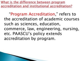 “Program Accreditation,” refers to
the accreditation of academic courses
such as sciences, education,
commerce, law, engineering, nursing,
etc. PAASCU’s policy extends
accreditation by program.
 