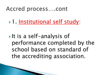  1. Institutional self study:
 It is a self-analysis of
performance completed by the
school based on standard of
the accrediting association.
 