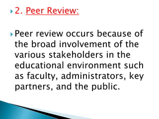  2. Peer Review:
 Peer review occurs because of
the broad involvement of the
various stakeholders in the
educational environment such
as faculty, administrators, key
partners, and the public.
 
