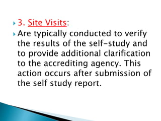  3. Site Visits:
 Are typically conducted to verify
the results of the self-study and
to provide additional clarification
to the accrediting agency. This
action occurs after submission of
the self study report.
 