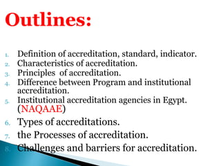 Outlines:
1. Definition of accreditation, standard, indicator.
2. Characteristics of accreditation.
3. Principles of accreditation.
4. Difference between Program and institutional
accreditation.
5. Institutional accreditation agencies in Egypt.
(NAQAAE)
6. Types of accreditations.
7. the Processes of accreditation.
8. Challenges and barriers for accreditation.
 