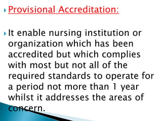  Provisional Accreditation:
 It enable nursing institution or
organization which has been
accredited but which complies
with most but not all of the
required standards to operate for
a period not more than 1 year
whilst it addresses the areas of
concern.
 