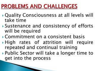  Quality Consciousness at all levels will
take time
 Sustenance and consistency of efforts
will be required
 Commitment on a consistent basis
 High rates of attrition will require
repeated and continual training
 Public Sector will take a longer time to
get into the process
 