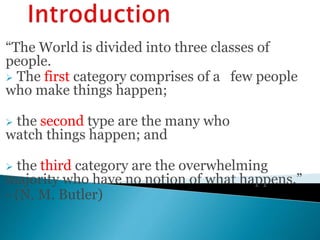 “The World is divided into three classes of
people.
 The first category comprises of a few people
who make things happen;
 the second type are the many who
watch things happen; and
 the third category are the overwhelming
majority who have no notion of what happens.”
- (N. M. Butler)
 