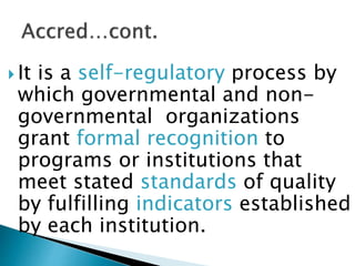  It is a self-regulatory process by
which governmental and non-
governmental organizations
grant formal recognition to
programs or institutions that
meet stated standards of quality
by fulfilling indicators established
by each institution.
 