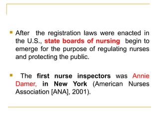 After the registration laws were enacted in
the U.S., state boards of nursing begin to
emerge for the purpose of regulating nurses
and protecting the public.
 The first nurse inspectors was Annie
Damer, in New York (American Nurses
Association [ANA], 2001).
 