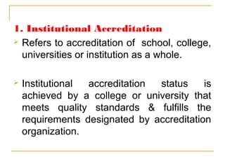 1. Institutional Accreditation
 Refers to accreditation of school, college,
universities or institution as a whole.
 Institutional accreditation status is
achieved by a college or university that
meets quality standards & fulfills the
requirements designated by accreditation
organization.
 