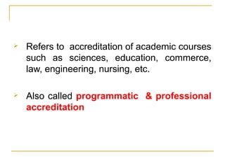  Refers to accreditation of academic courses
such as sciences, education, commerce,
law, engineering, nursing, etc.
 Also called programmatic & professional
accreditation
 