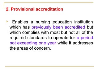 2. Provisional accreditation
 Enables a nursing education institution
which has previously been accredited but
which complies with most but not all of the
required standards to operate for a period
not exceeding one year while it addresses
the areas of concern.
 