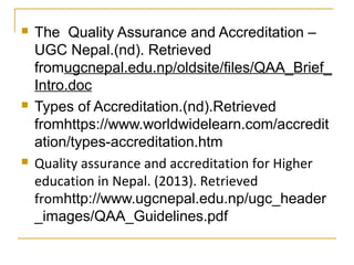  The Quality Assurance and Accreditation –
UGC Nepal.(nd). Retrieved
fromugcnepal.edu.np/oldsite/files/QAA_Brief_
Intro.doc
 Types of Accreditation.(nd).Retrieved
fromhttps://www.worldwidelearn.com/accredit
ation/types-accreditation.htm
 Quality assurance and accreditation for Higher
education in Nepal. (2013). Retrieved
fromhttp://www.ugcnepal.edu.np/ugc_header
_images/QAA_Guidelines.pdf
 