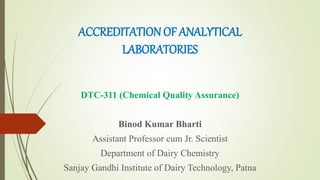 ACCREDITATION OF ANALYTICAL
LABORATORIES
DTC-311 (Chemical Quality Assurance)
Binod Kumar Bharti
Assistant Professor cum Jr. Scientist
Department of Dairy Chemistry
Sanjay Gandhi Institute of Dairy Technology, Patna
 