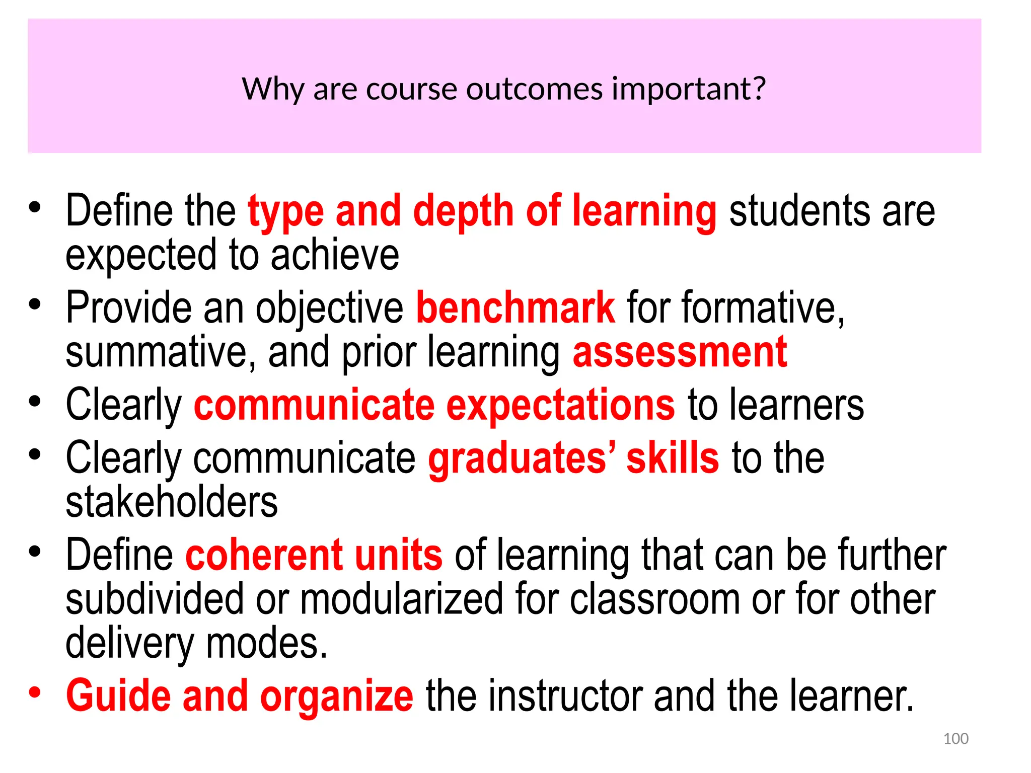 Why are course outcomes important?
• Define the type and depth of learning students are
expected to achieve
• Provide an objective benchmark for formative,
summative, and prior learning assessment
• Clearly communicate expectations to learners
• Clearly communicate graduates’ skills to the
stakeholders
• Define coherent units of learning that can be further
subdivided or modularized for classroom or for other
delivery modes.
• Guide and organize the instructor and the learner.
100
 