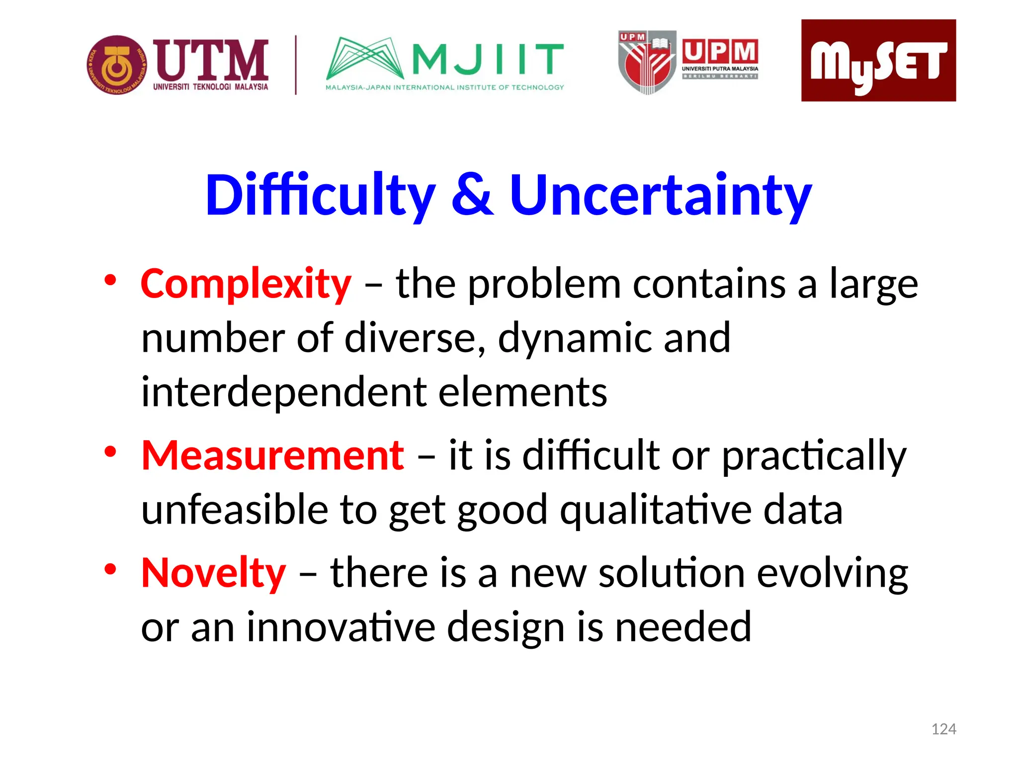 Difficulty & Uncertainty
• Complexity – the problem contains a large
number of diverse, dynamic and
interdependent elements
• Measurement – it is difficult or practically
unfeasible to get good qualitative data
• Novelty – there is a new solution evolving
or an innovative design is needed
124
 