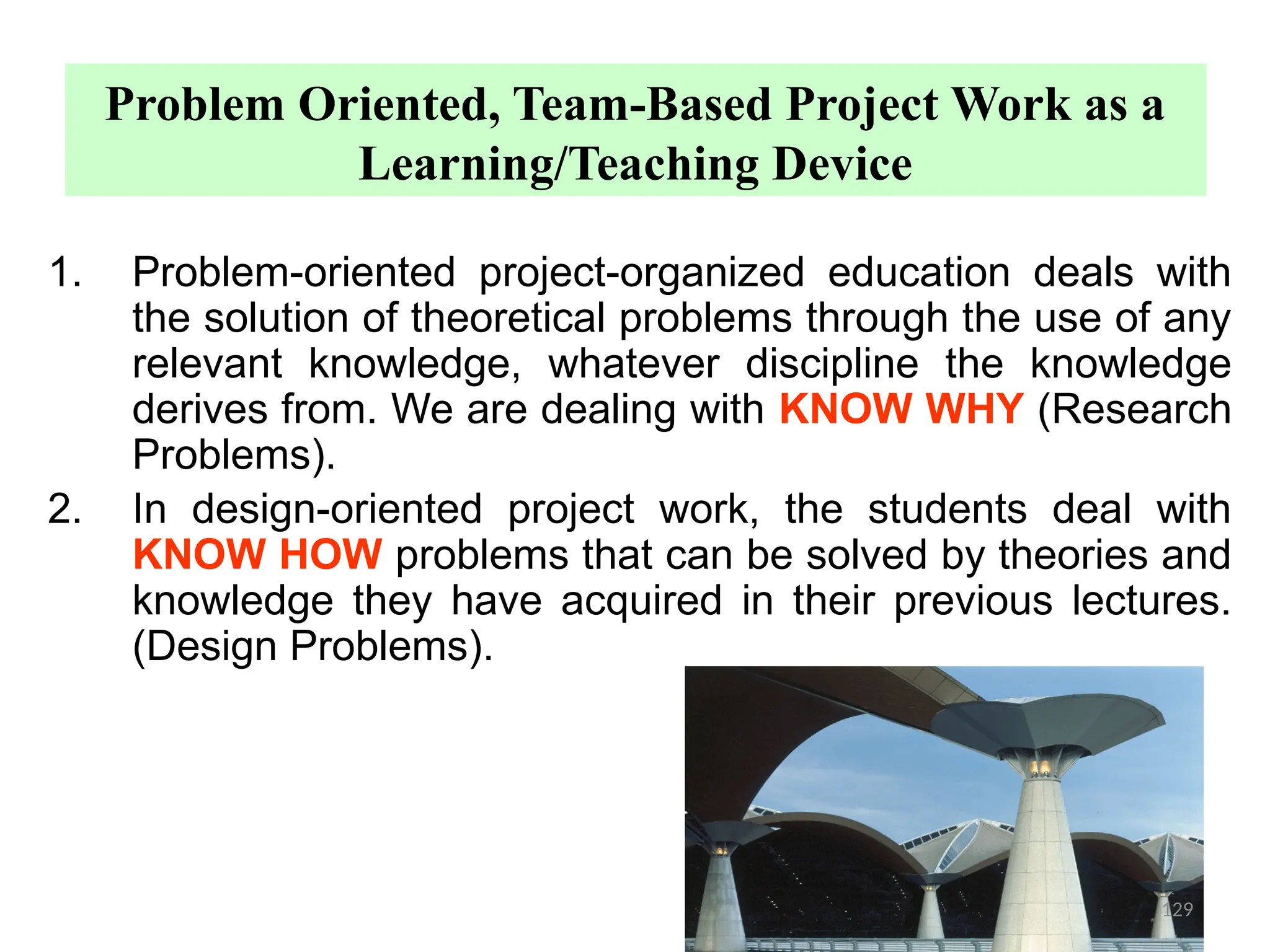 Problem Oriented, Team-Based Project Work as a
Learning/Teaching Device
1. Problem-oriented project-organized education deals with
the solution of theoretical problems through the use of any
relevant knowledge, whatever discipline the knowledge
derives from. We are dealing with KNOW WHY (Research
Problems).
2. In design-oriented project work, the students deal with
KNOW HOW problems that can be solved by theories and
knowledge they have acquired in their previous lectures.
(Design Problems).
129
 