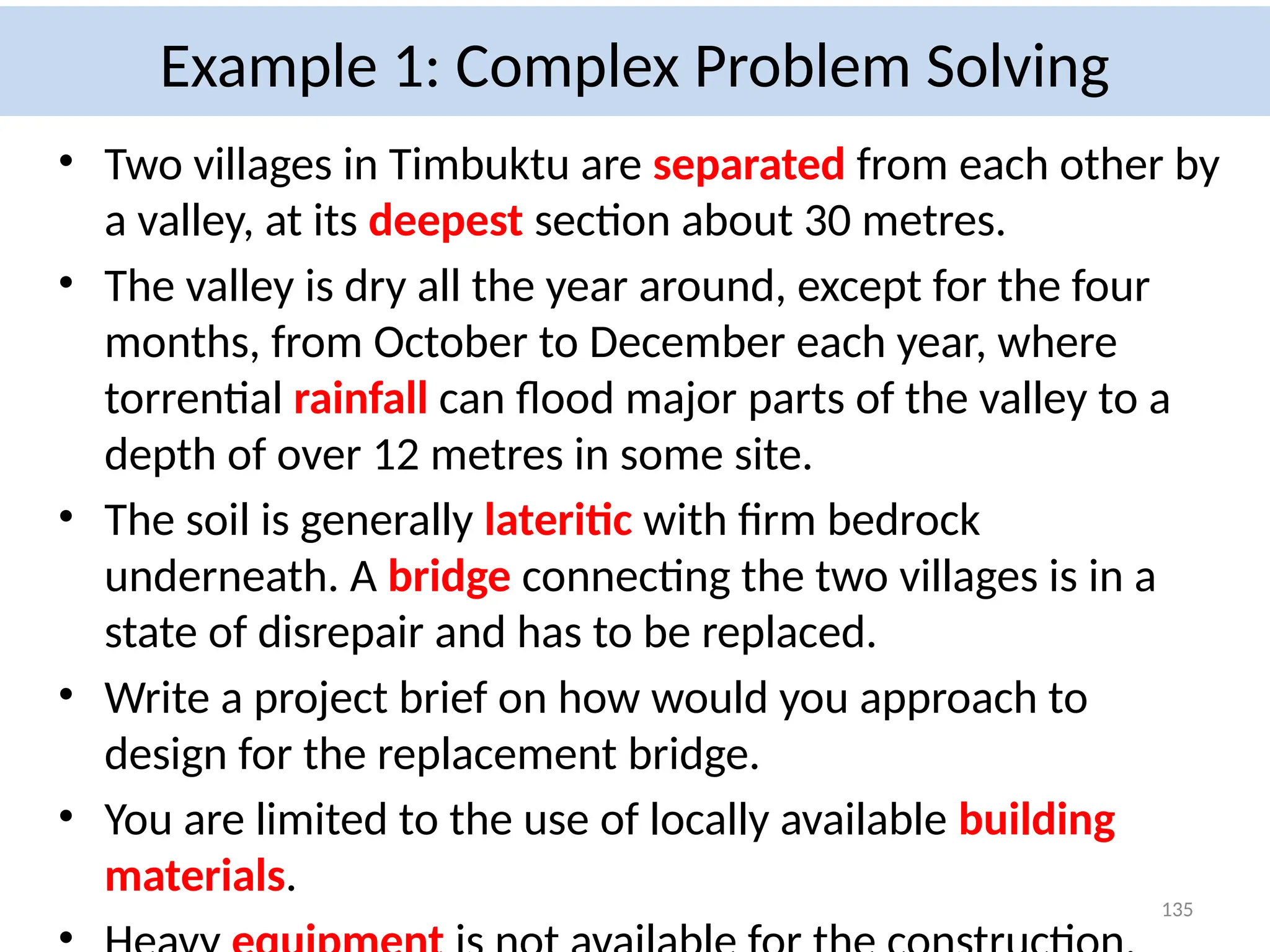 Example 1: Complex Problem Solving
• Two villages in Timbuktu are separated from each other by
a valley, at its deepest section about 30 metres.
• The valley is dry all the year around, except for the four
months, from October to December each year, where
torrential rainfall can flood major parts of the valley to a
depth of over 12 metres in some site.
• The soil is generally lateritic with firm bedrock
underneath. A bridge connecting the two villages is in a
state of disrepair and has to be replaced.
• Write a project brief on how would you approach to
design for the replacement bridge.
• You are limited to the use of locally available building
materials.
135
 