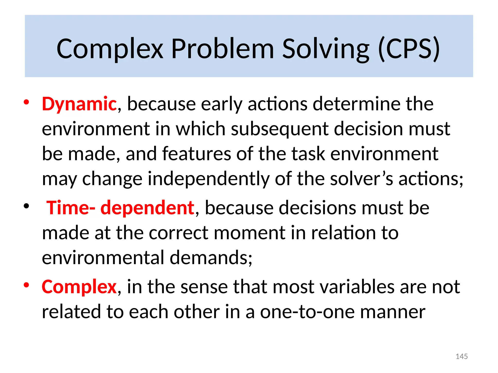 Complex Problem Solving (CPS)
• Dynamic, because early actions determine the
environment in which subsequent decision must
be made, and features of the task environment
may change independently of the solver’s actions;
• Time- dependent, because decisions must be
made at the correct moment in relation to
environmental demands;
• Complex, in the sense that most variables are not
related to each other in a one-to-one manner
145
 