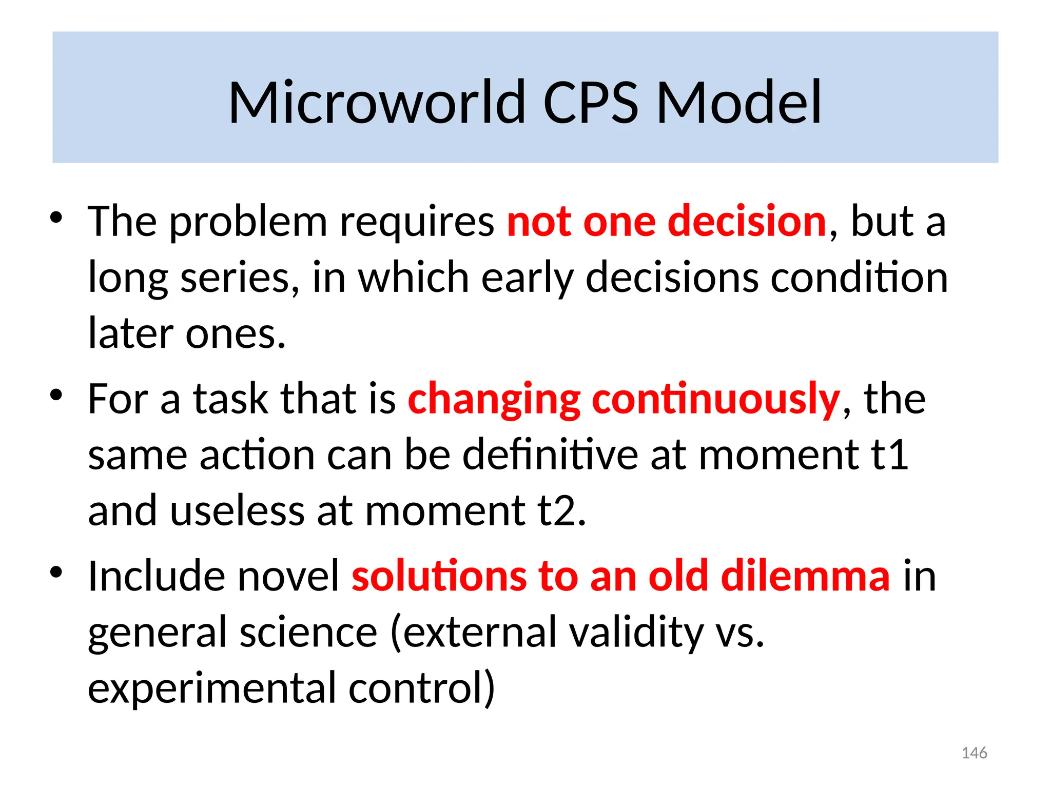 Microworld CPS Model
• The problem requires not one decision, but a
long series, in which early decisions condition
later ones.
• For a task that is changing continuously, the
same action can be definitive at moment t1
and useless at moment t2.
• Include novel solutions to an old dilemma in
general science (external validity vs.
experimental control)
146
 
