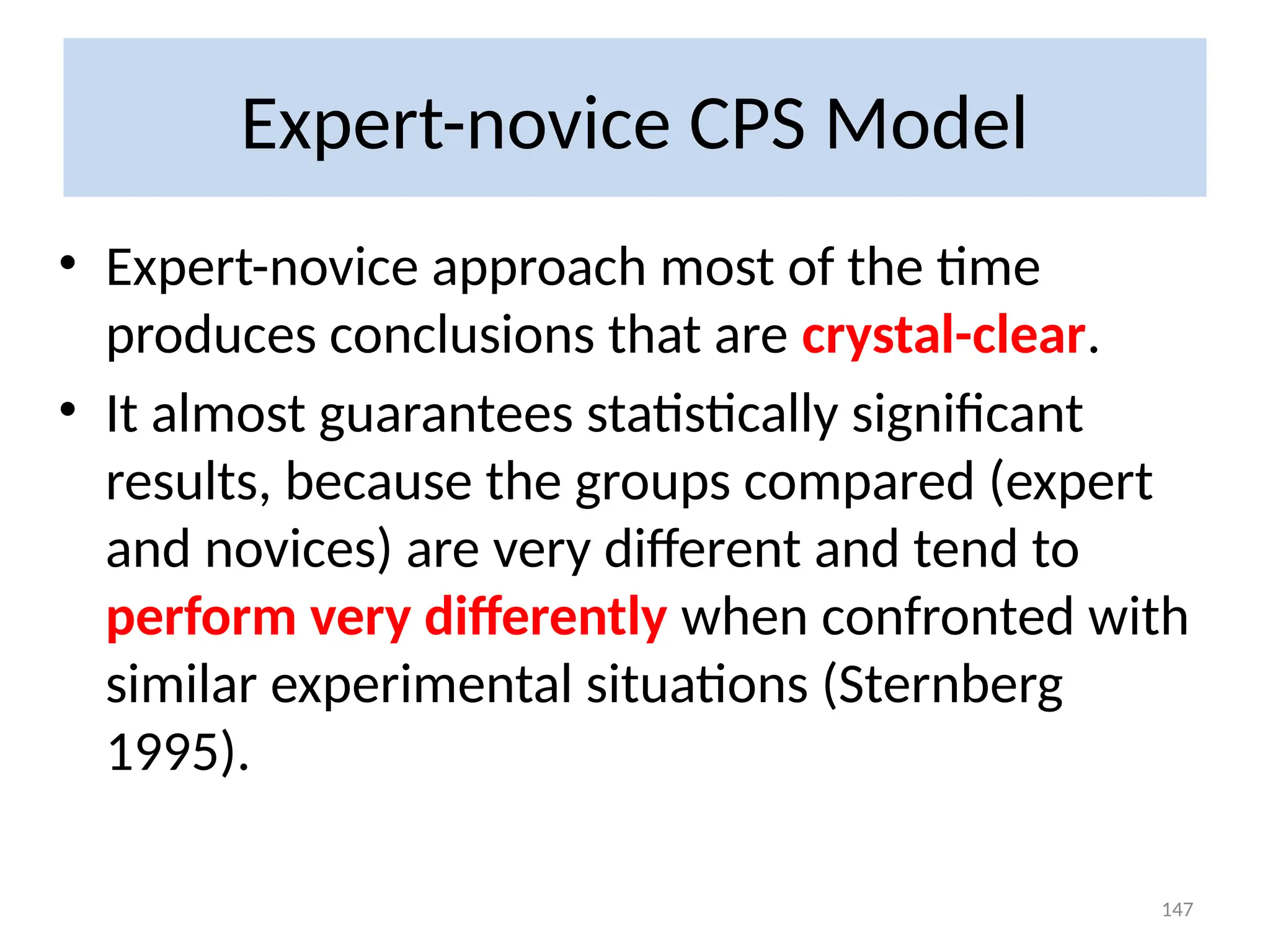 Expert-novice CPS Model
• Expert-novice approach most of the time
produces conclusions that are crystal-clear.
• It almost guarantees statistically significant
results, because the groups compared (expert
and novices) are very different and tend to
perform very differently when confronted with
similar experimental situations (Sternberg
1995).
147
 