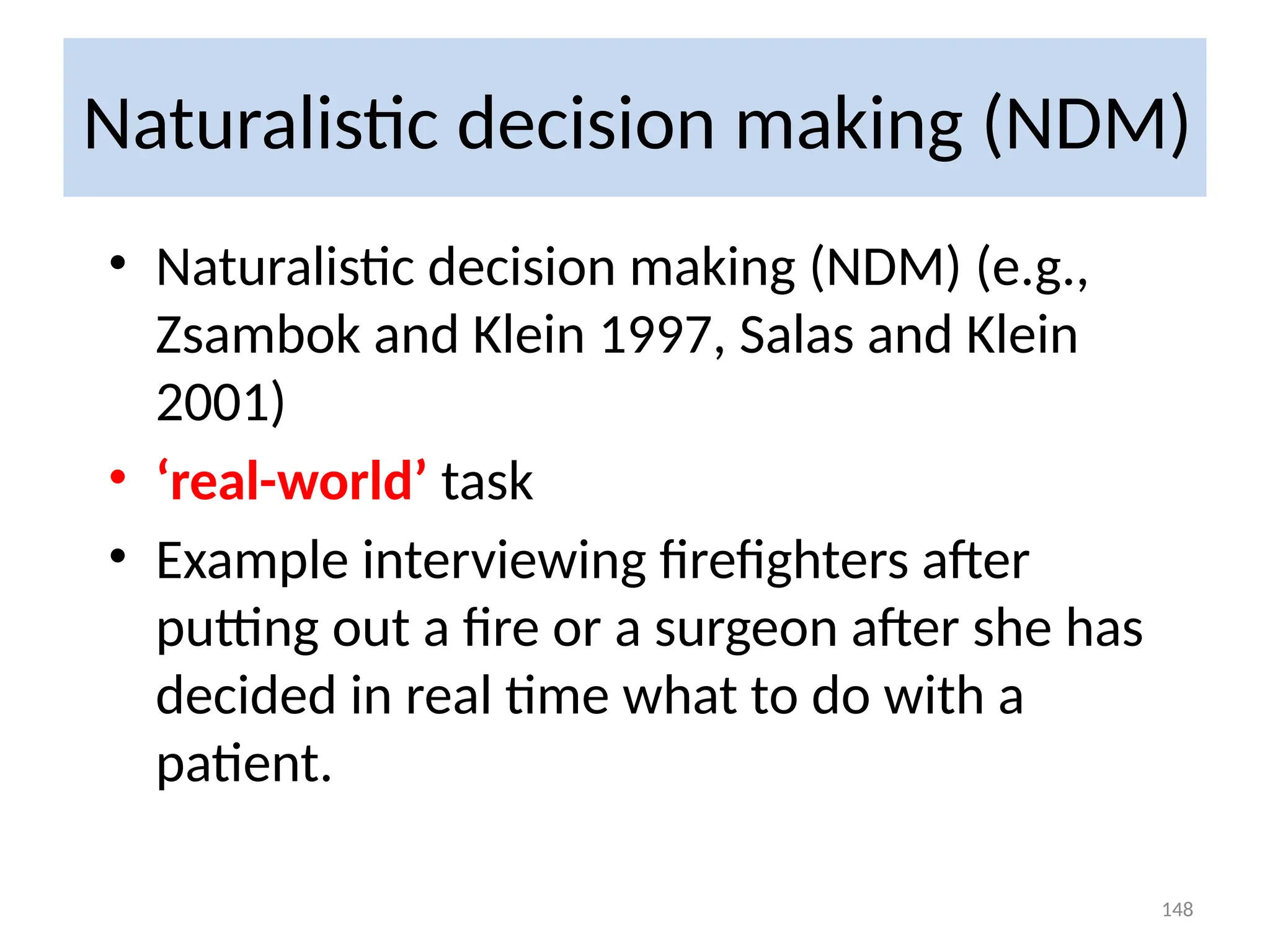 Naturalistic decision making (NDM)
• Naturalistic decision making (NDM) (e.g.,
Zsambok and Klein 1997, Salas and Klein
2001)
• ‘real-world’ task
• Example interviewing firefighters after
putting out a fire or a surgeon after she has
decided in real time what to do with a
patient.
148
 