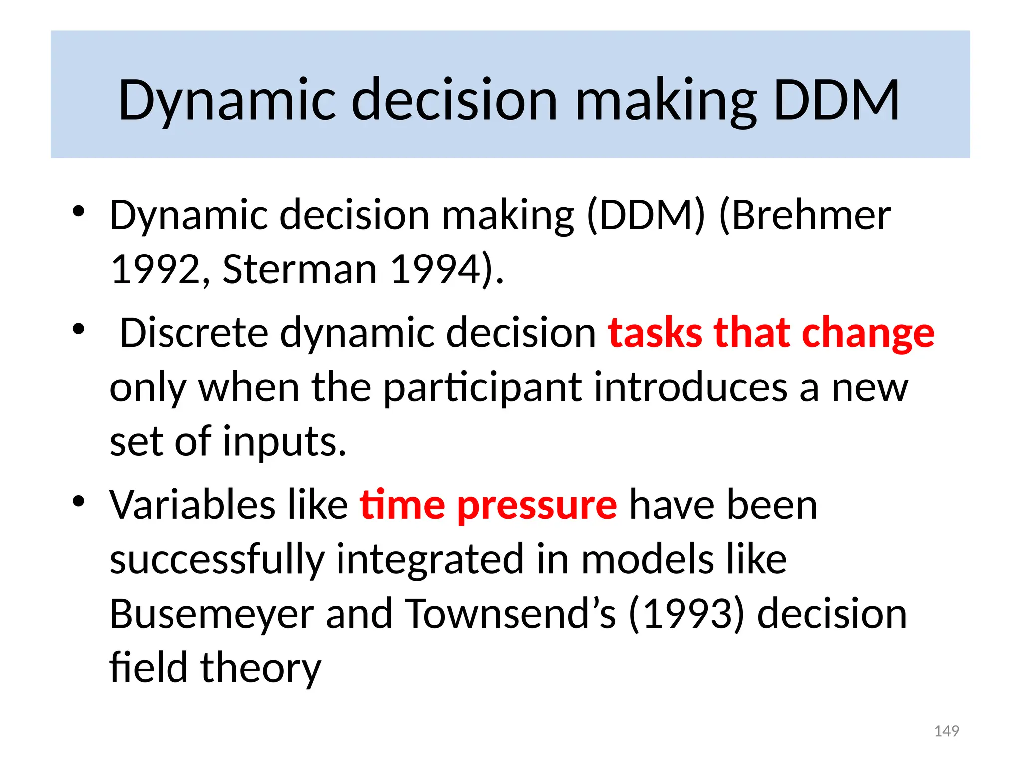 Dynamic decision making DDM
• Dynamic decision making (DDM) (Brehmer
1992, Sterman 1994).
• Discrete dynamic decision tasks that change
only when the participant introduces a new
set of inputs.
• Variables like time pressure have been
successfully integrated in models like
Busemeyer and Townsend’s (1993) decision
field theory
149
 