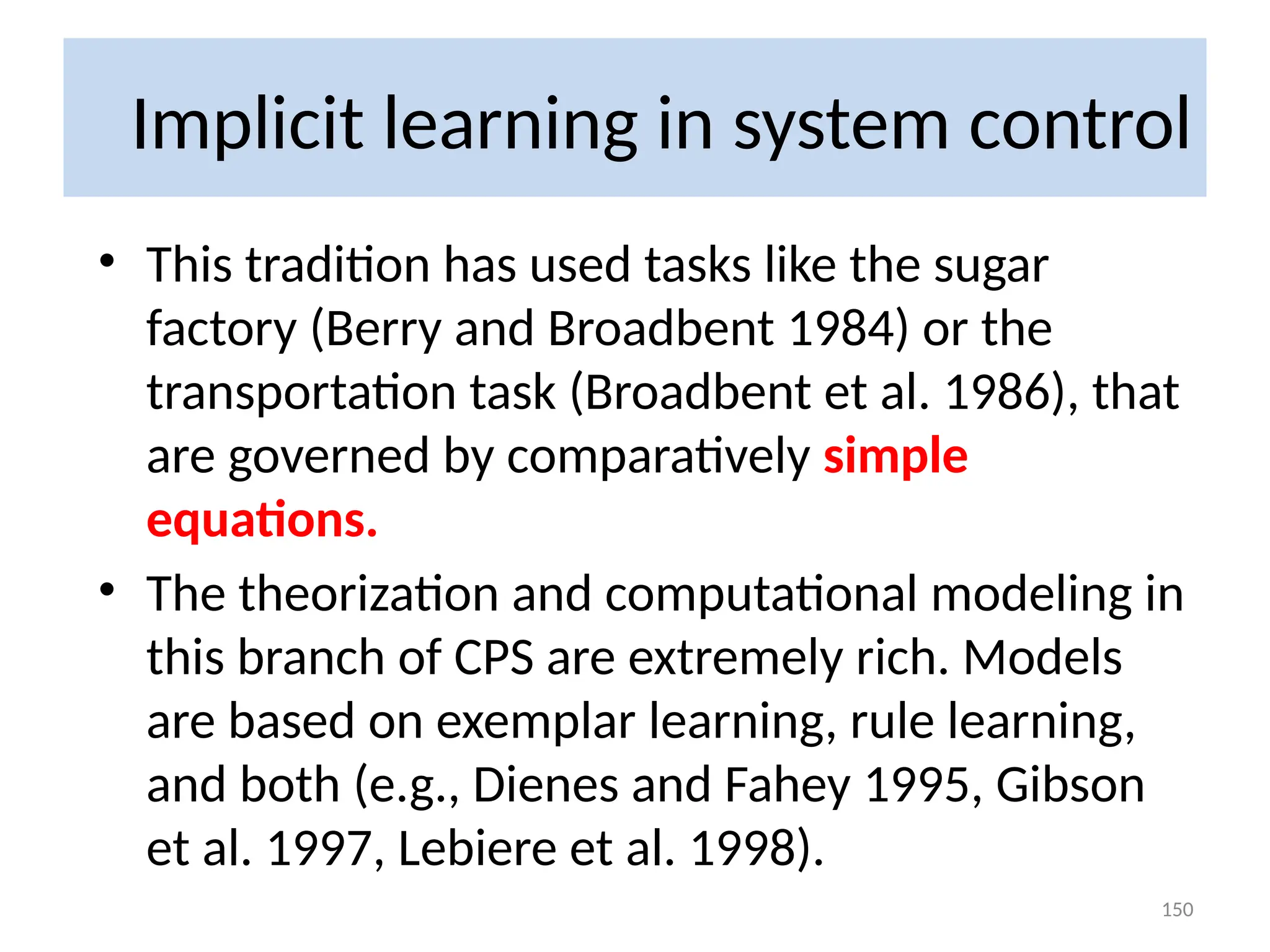 Implicit learning in system control
• This tradition has used tasks like the sugar
factory (Berry and Broadbent 1984) or the
transportation task (Broadbent et al. 1986), that
are governed by comparatively simple
equations.
• The theorization and computational modeling in
this branch of CPS are extremely rich. Models
are based on exemplar learning, rule learning,
and both (e.g., Dienes and Fahey 1995, Gibson
et al. 1997, Lebiere et al. 1998).
150
 