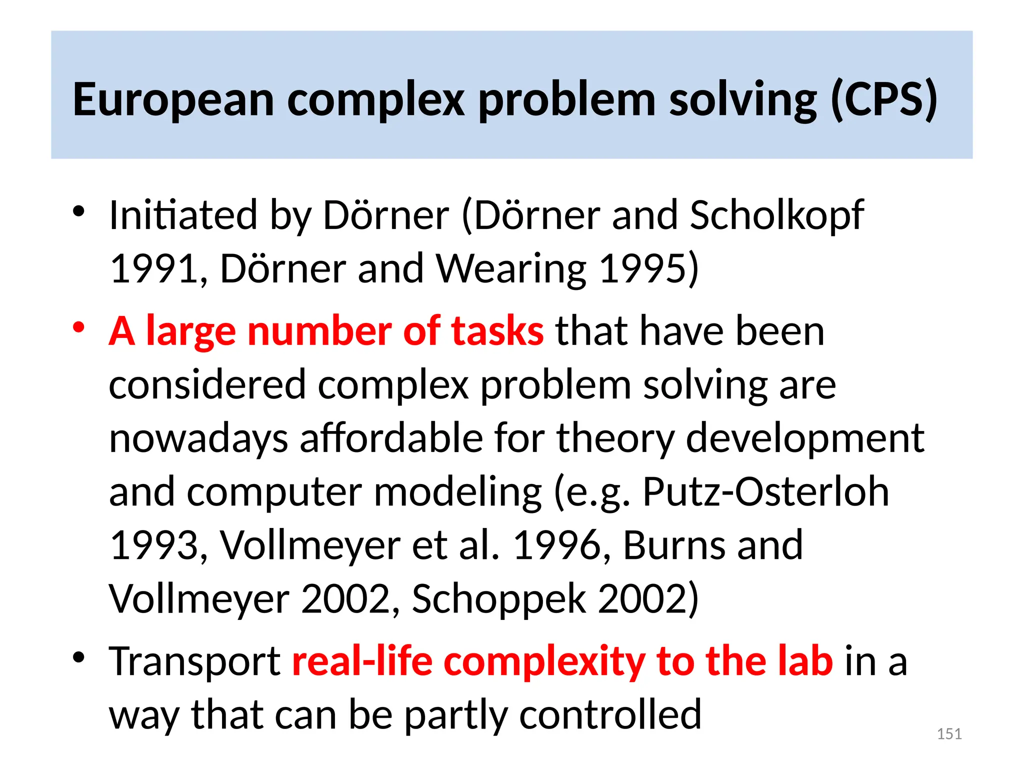 European complex problem solving (CPS)
• Initiated by Dörner (Dörner and Scholkopf
1991, Dörner and Wearing 1995)
• A large number of tasks that have been
considered complex problem solving are
nowadays affordable for theory development
and computer modeling (e.g. Putz-Osterloh
1993, Vollmeyer et al. 1996, Burns and
Vollmeyer 2002, Schoppek 2002)
• Transport real-life complexity to the lab in a
way that can be partly controlled 151
 