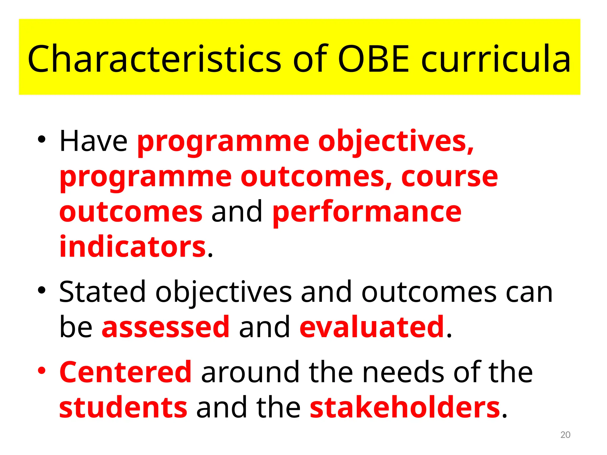 20
Characteristics of OBE curricula
• Have programme objectives,
programme outcomes, course
outcomes and performance
indicators.
• Stated objectives and outcomes can
be assessed and evaluated.
• Centered around the needs of the
students and the stakeholders.
 