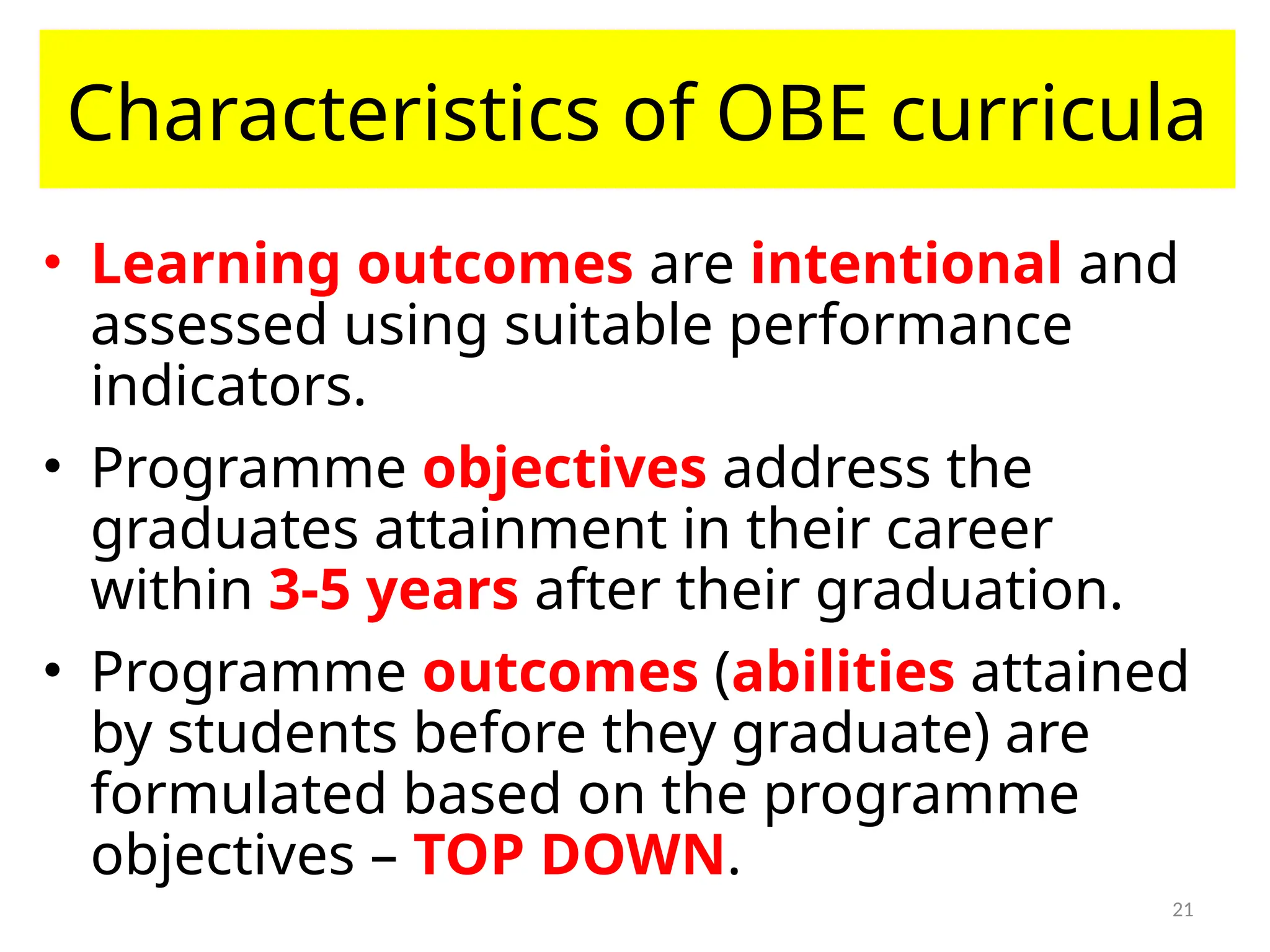 21
Characteristics of OBE curricula
• Learning outcomes are intentional and
assessed using suitable performance
indicators.
• Programme objectives address the
graduates attainment in their career
within 3-5 years after their graduation.
• Programme outcomes (abilities attained
by students before they graduate) are
formulated based on the programme
objectives – TOP DOWN.
 