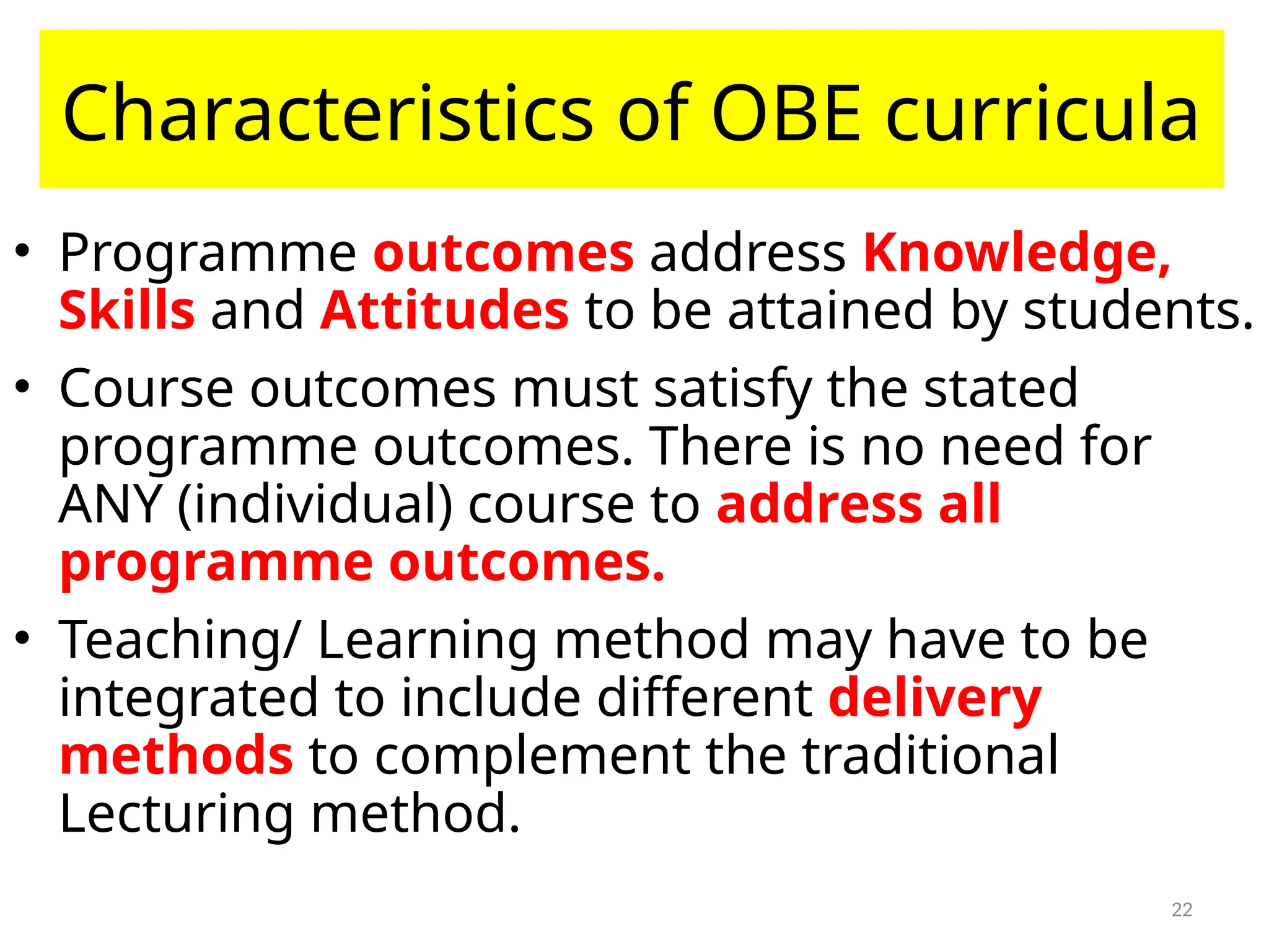 22
Characteristics of OBE curricula
• Programme outcomes address Knowledge,
Skills and Attitudes to be attained by students.
• Course outcomes must satisfy the stated
programme outcomes. There is no need for
ANY (individual) course to address all
programme outcomes.
• Teaching/ Learning method may have to be
integrated to include different delivery
methods to complement the traditional
Lecturing method.
 