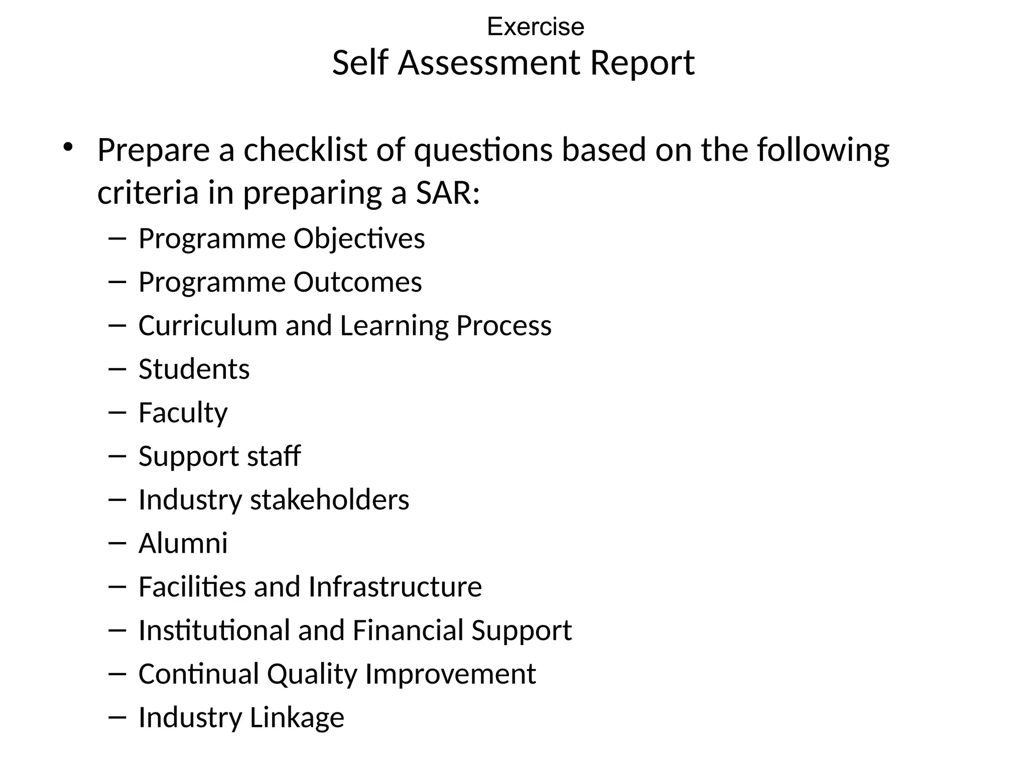 Self Assessment Report
• Prepare a checklist of questions based on the following
criteria in preparing a SAR:
– Programme Objectives
– Programme Outcomes
– Curriculum and Learning Process
– Students
– Faculty
– Support staff
– Industry stakeholders
– Alumni
– Facilities and Infrastructure
– Institutional and Financial Support
– Continual Quality Improvement
– Industry Linkage
Exercise
 