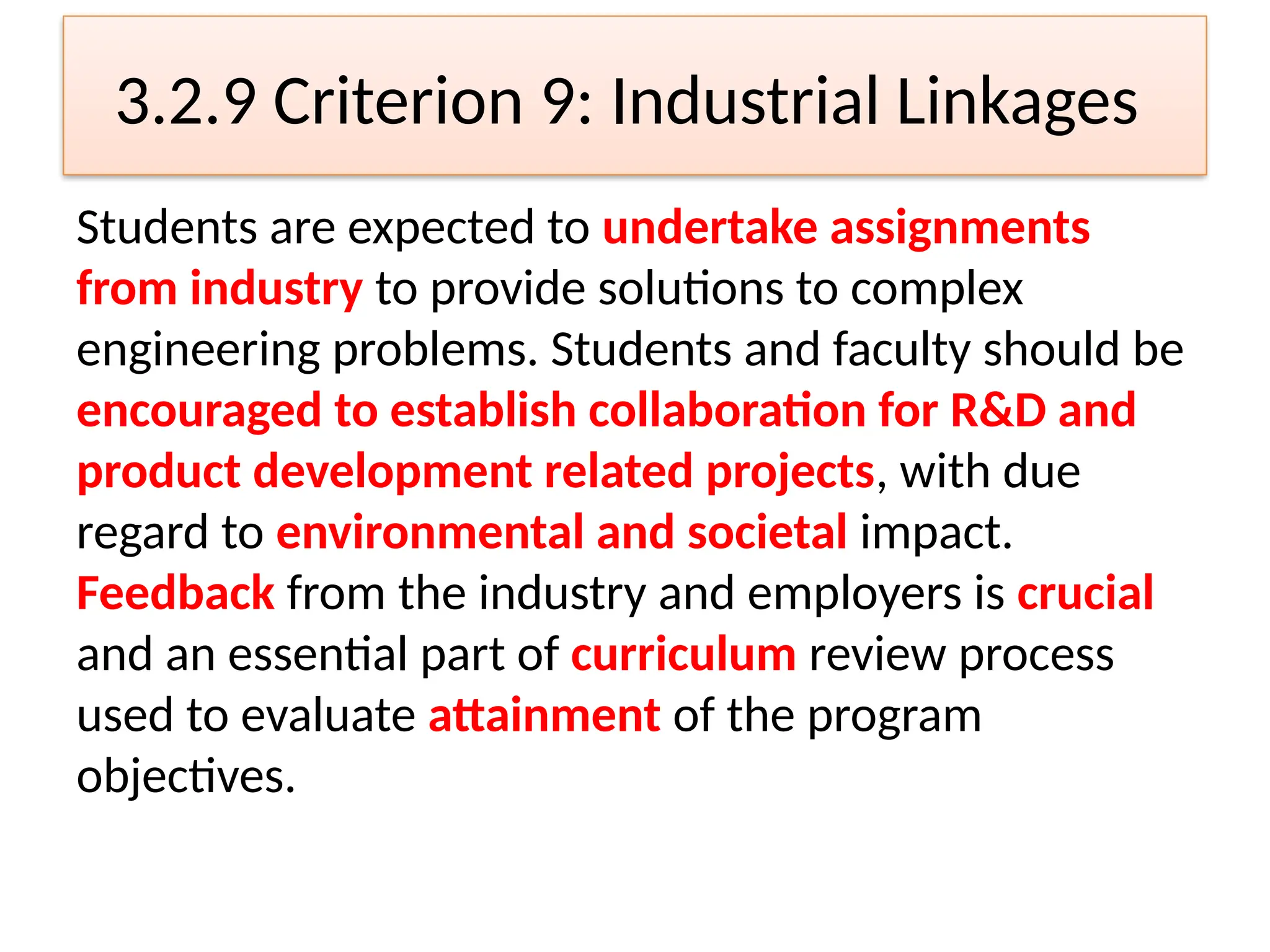 3.2.9 Criterion 9: Industrial Linkages
Students are expected to undertake assignments
from industry to provide solutions to complex
engineering problems. Students and faculty should be
encouraged to establish collaboration for R&D and
product development related projects, with due
regard to environmental and societal impact.
Feedback from the industry and employers is crucial
and an essential part of curriculum review process
used to evaluate attainment of the program
objectives.
 