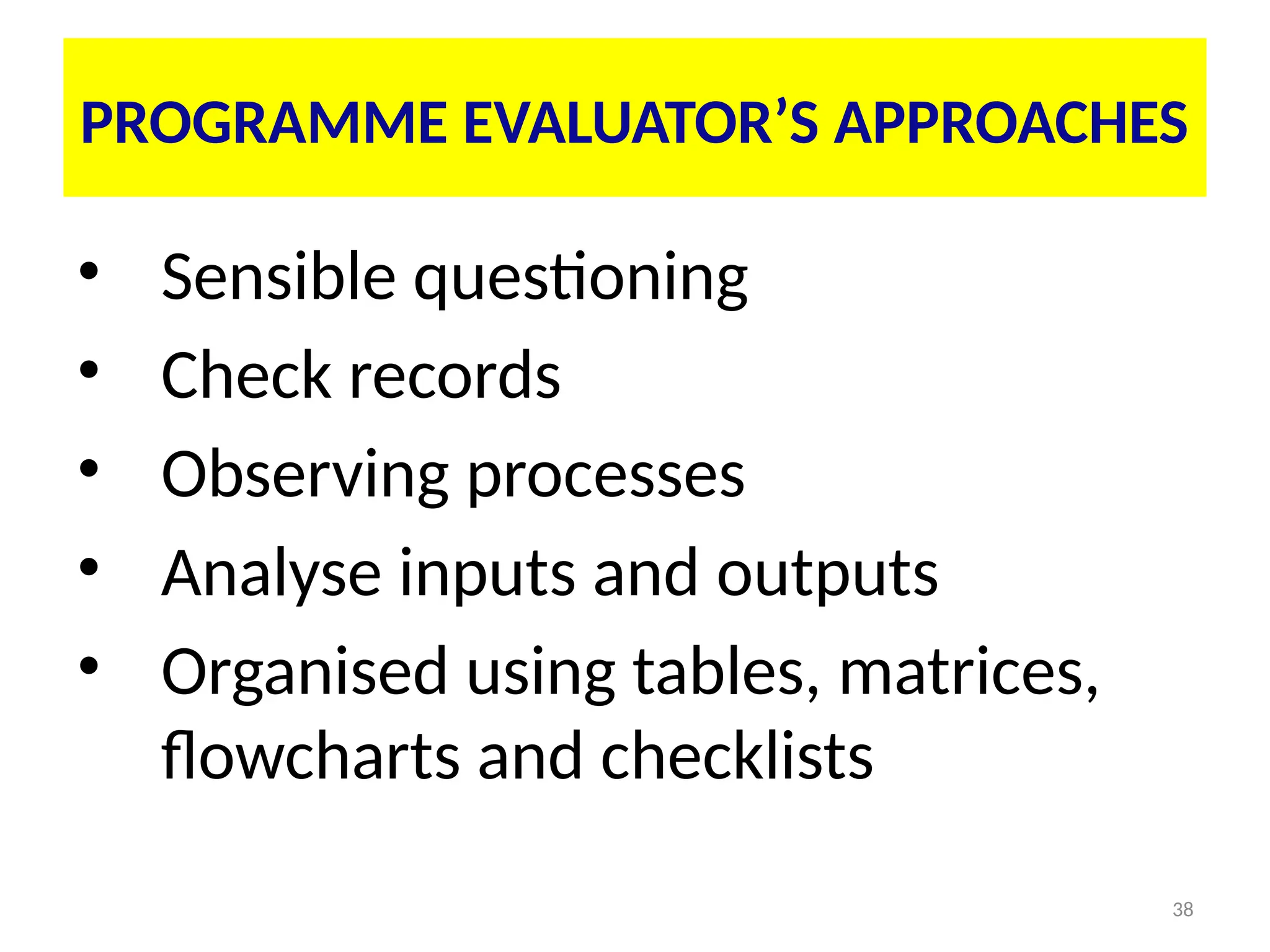 38
• Sensible questioning
• Check records
• Observing processes
• Analyse inputs and outputs
• Organised using tables, matrices,
flowcharts and checklists
PROGRAMME EVALUATOR’S APPROACHES
 