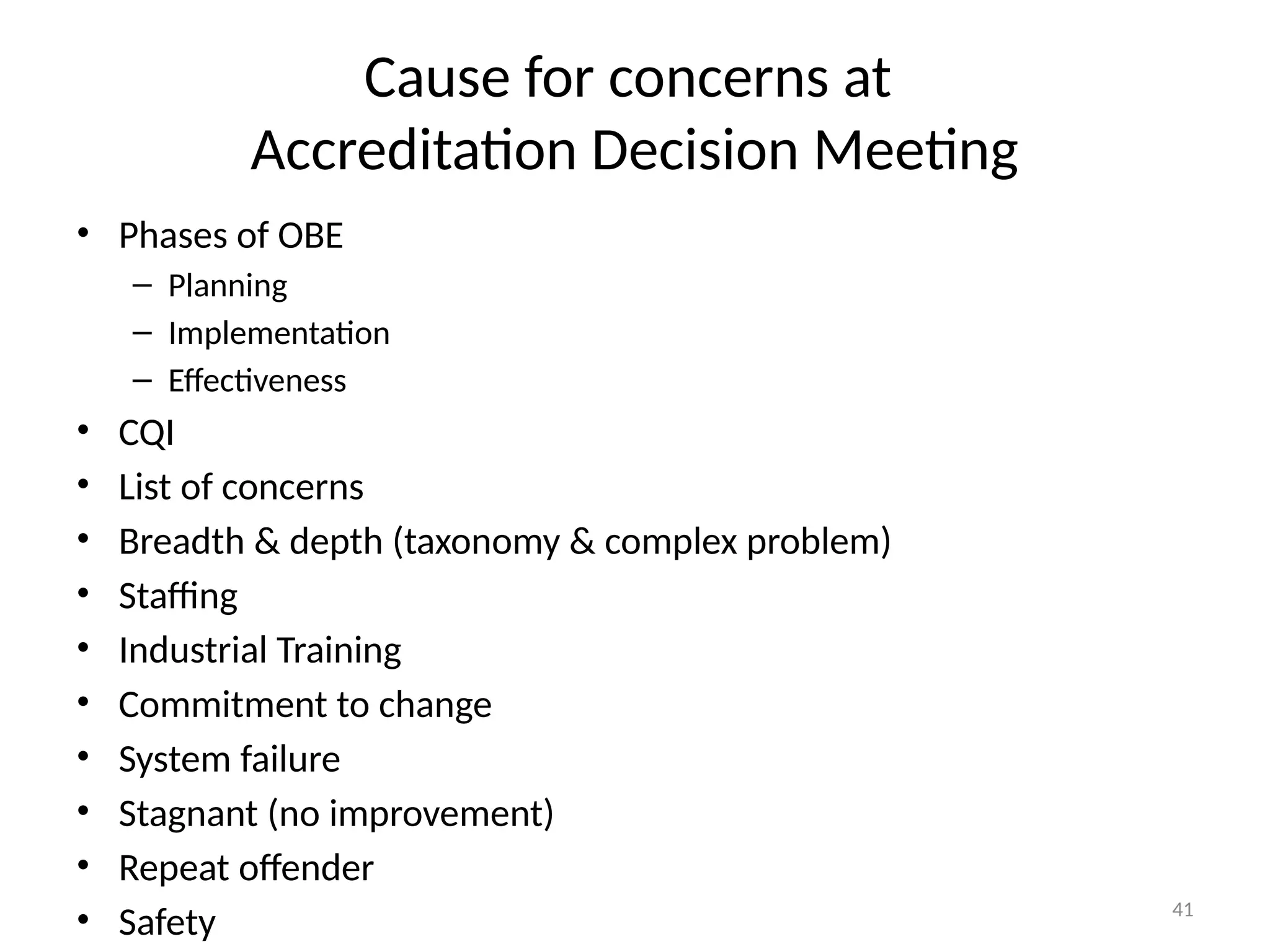 41
Cause for concerns at
Accreditation Decision Meeting
• Phases of OBE
– Planning
– Implementation
– Effectiveness
• CQI
• List of concerns
• Breadth & depth (taxonomy & complex problem)
• Staffing
• Industrial Training
• Commitment to change
• System failure
• Stagnant (no improvement)
• Repeat offender
• Safety
 