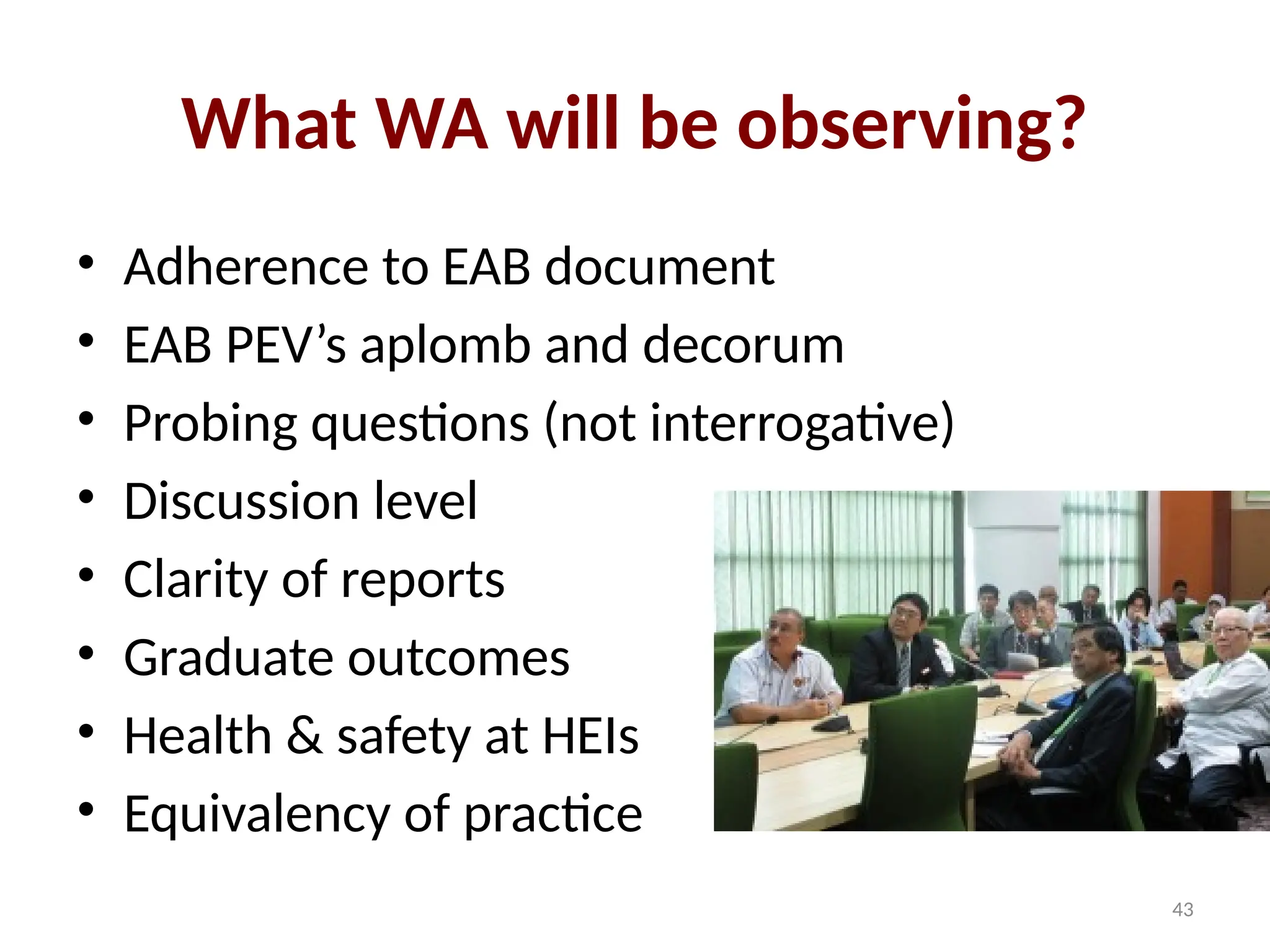 43
What WA will be observing?
• Adherence to EAB document
• EAB PEV’s aplomb and decorum
• Probing questions (not interrogative)
• Discussion level
• Clarity of reports
• Graduate outcomes
• Health & safety at HEIs
• Equivalency of practice
 