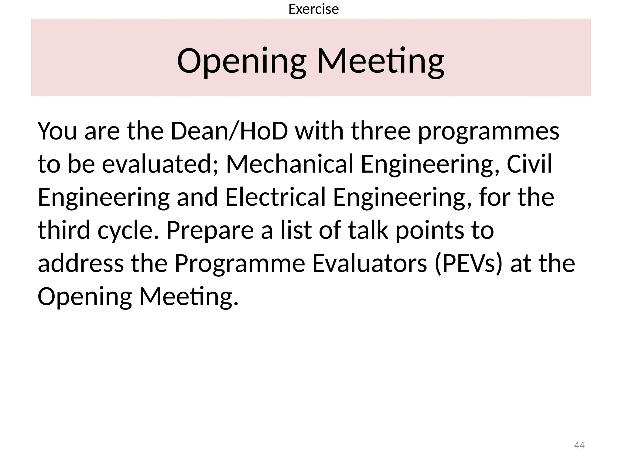 44
Opening Meeting
You are the Dean/HoD with three programmes
to be evaluated; Mechanical Engineering, Civil
Engineering and Electrical Engineering, for the
third cycle. Prepare a list of talk points to
address the Programme Evaluators (PEVs) at the
Opening Meeting.
Exercise
 