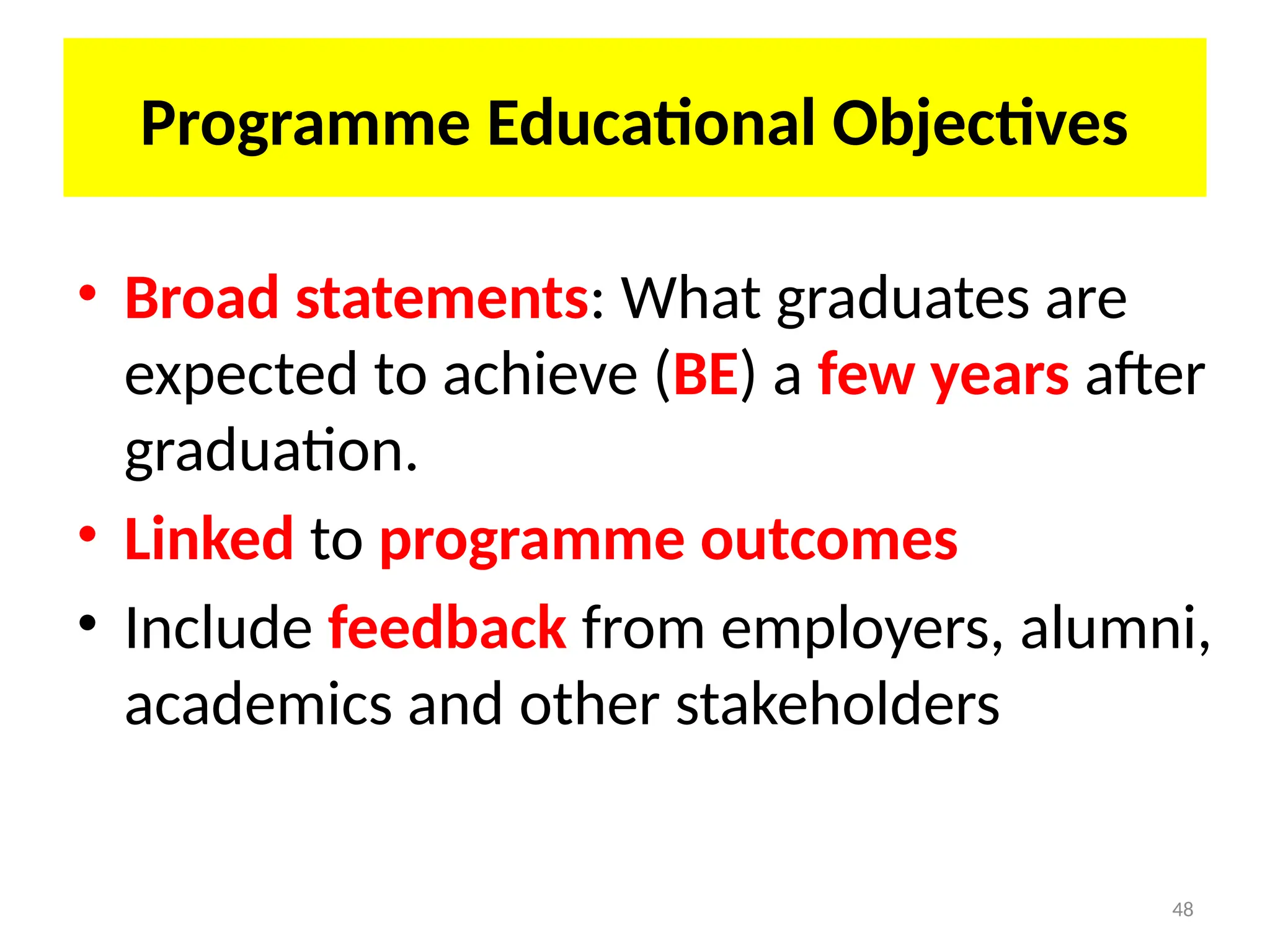 48
Programme Educational Objectives
• Broad statements: What graduates are
expected to achieve (BE) a few years after
graduation.
• Linked to programme outcomes
• Include feedback from employers, alumni,
academics and other stakeholders
 