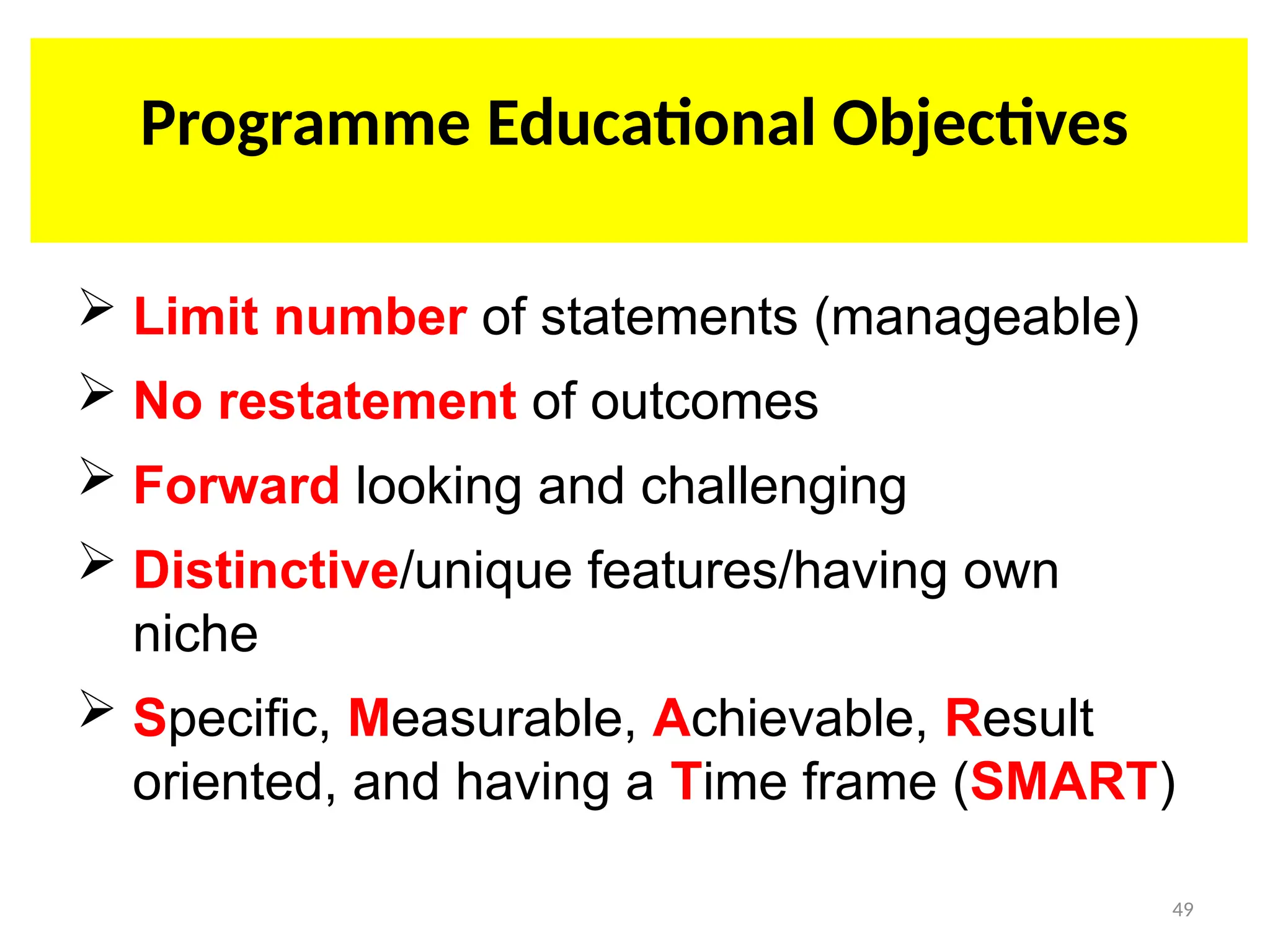 PROGRAM EDUCATIONAL OBJECTIVE (PEO)
 Limit number of statements (manageable)
 No restatement of outcomes
 Forward looking and challenging
 Distinctive/unique features/having own
niche
 Specific, Measurable, Achievable, Result
oriented, and having a Time frame (SMART)
Programme Educational Objectives
49
 