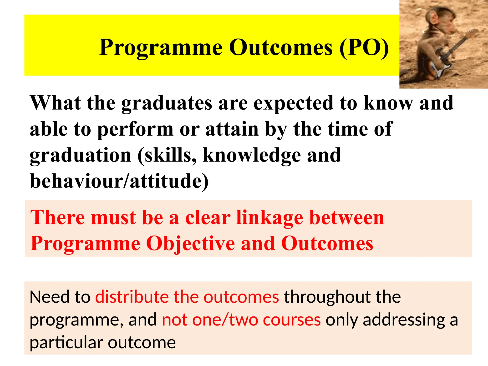 53
Programme Outcomes (PO)
What the graduates are expected to know and
able to perform or attain by the time of
graduation (skills, knowledge and
behaviour/attitude)
Need to distribute the outcomes throughout the
programme, and not one/two courses only addressing a
particular outcome
There must be a clear linkage between
Programme Objective and Outcomes
 
