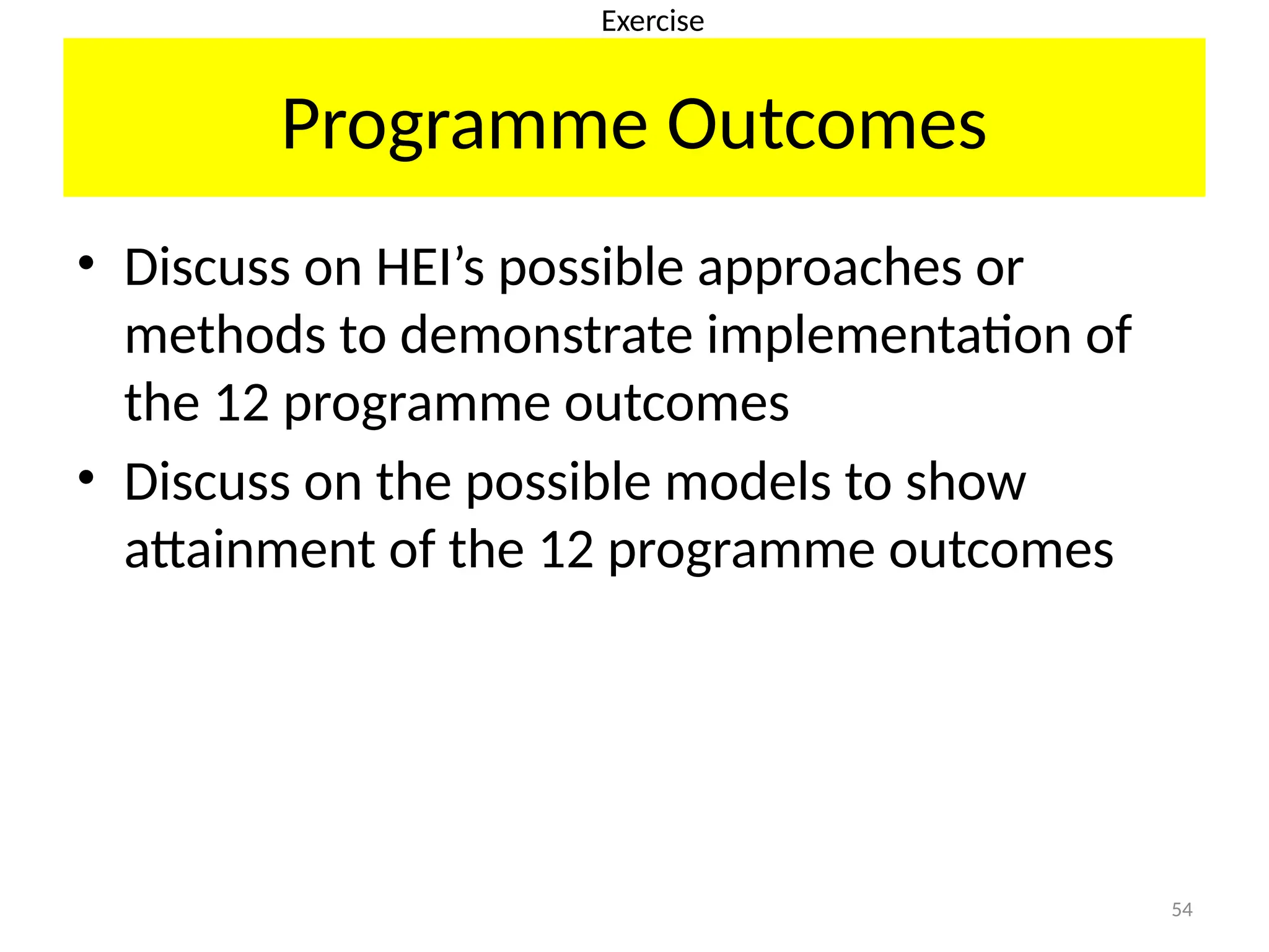 54
Programme Outcomes
• Discuss on HEI’s possible approaches or
methods to demonstrate implementation of
the 12 programme outcomes
• Discuss on the possible models to show
attainment of the 12 programme outcomes
Exercise
 
