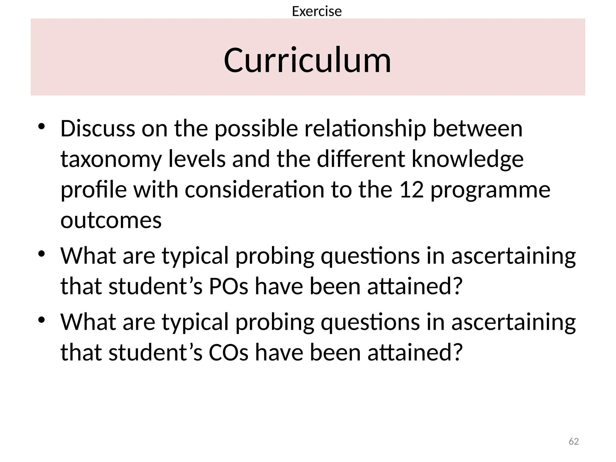 62
Curriculum
• Discuss on the possible relationship between
taxonomy levels and the different knowledge
profile with consideration to the 12 programme
outcomes
• What are typical probing questions in ascertaining
that student’s POs have been attained?
• What are typical probing questions in ascertaining
that student’s COs have been attained?
Exercise
 