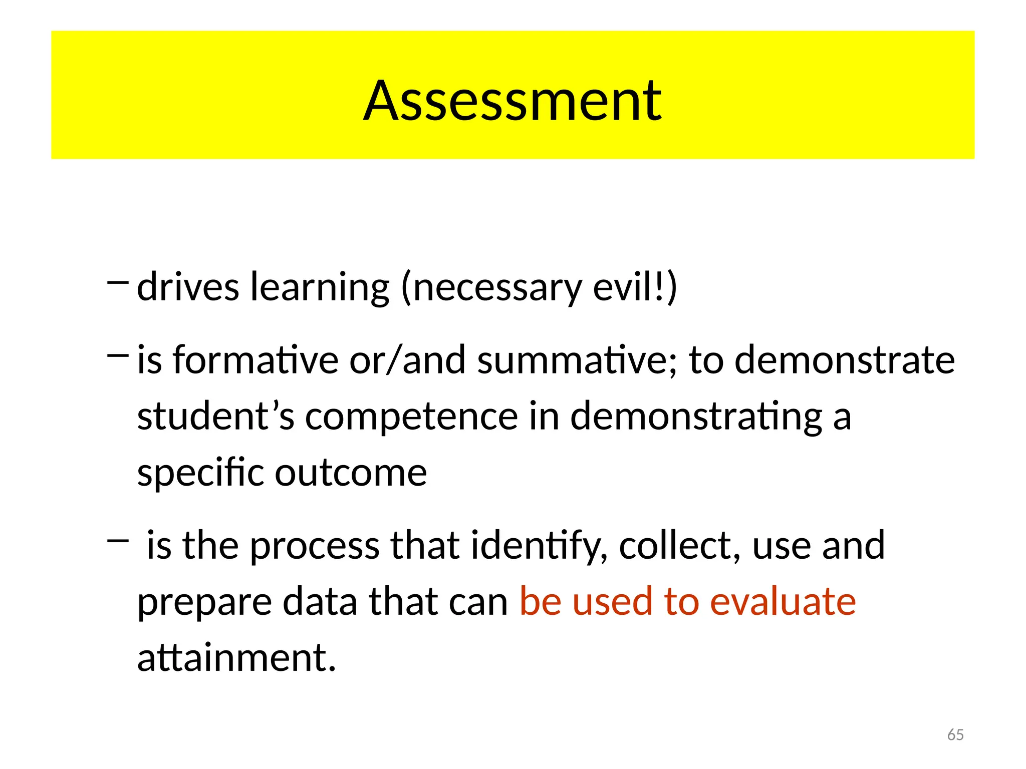 65
Assessment
– drives learning (necessary evil!)
– is formative or/and summative; to demonstrate
student’s competence in demonstrating a
specific outcome
– is the process that identify, collect, use and
prepare data that can be used to evaluate
attainment.
 