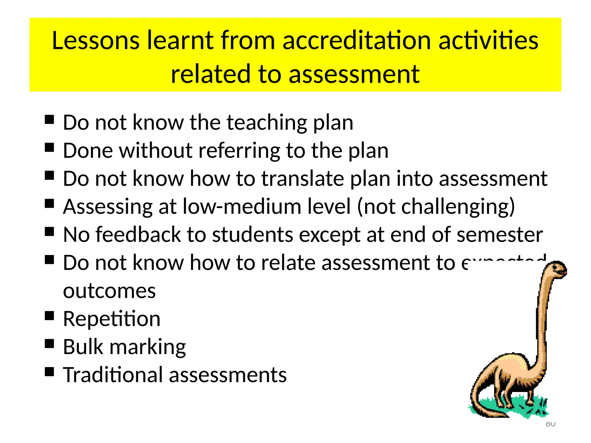 80
Lessons learnt from accreditation activities
related to assessment
 Do not know the teaching plan
 Done without referring to the plan
 Do not know how to translate plan into assessment
 Assessing at low-medium level (not challenging)
 No feedback to students except at end of semester
 Do not know how to relate assessment to expected
outcomes
 Repetition
 Bulk marking
 Traditional assessments
 