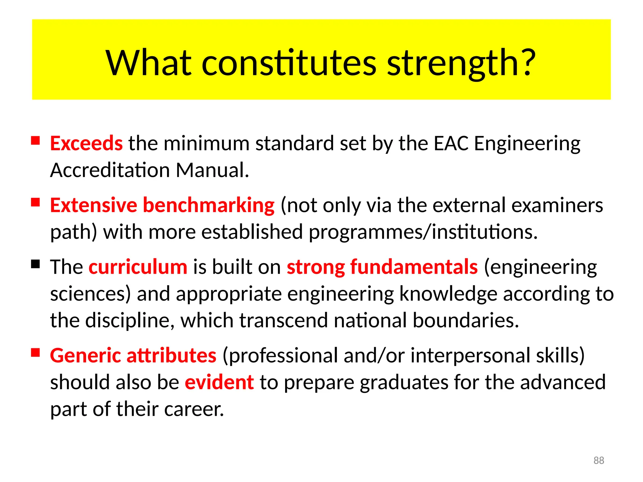88
What constitutes strength?
 Exceeds the minimum standard set by the EAC Engineering
Accreditation Manual.
 Extensive benchmarking (not only via the external examiners
path) with more established programmes/institutions.
 The curriculum is built on strong fundamentals (engineering
sciences) and appropriate engineering knowledge according to
the discipline, which transcend national boundaries.
 Generic attributes (professional and/or interpersonal skills)
should also be evident to prepare graduates for the advanced
part of their career.
 