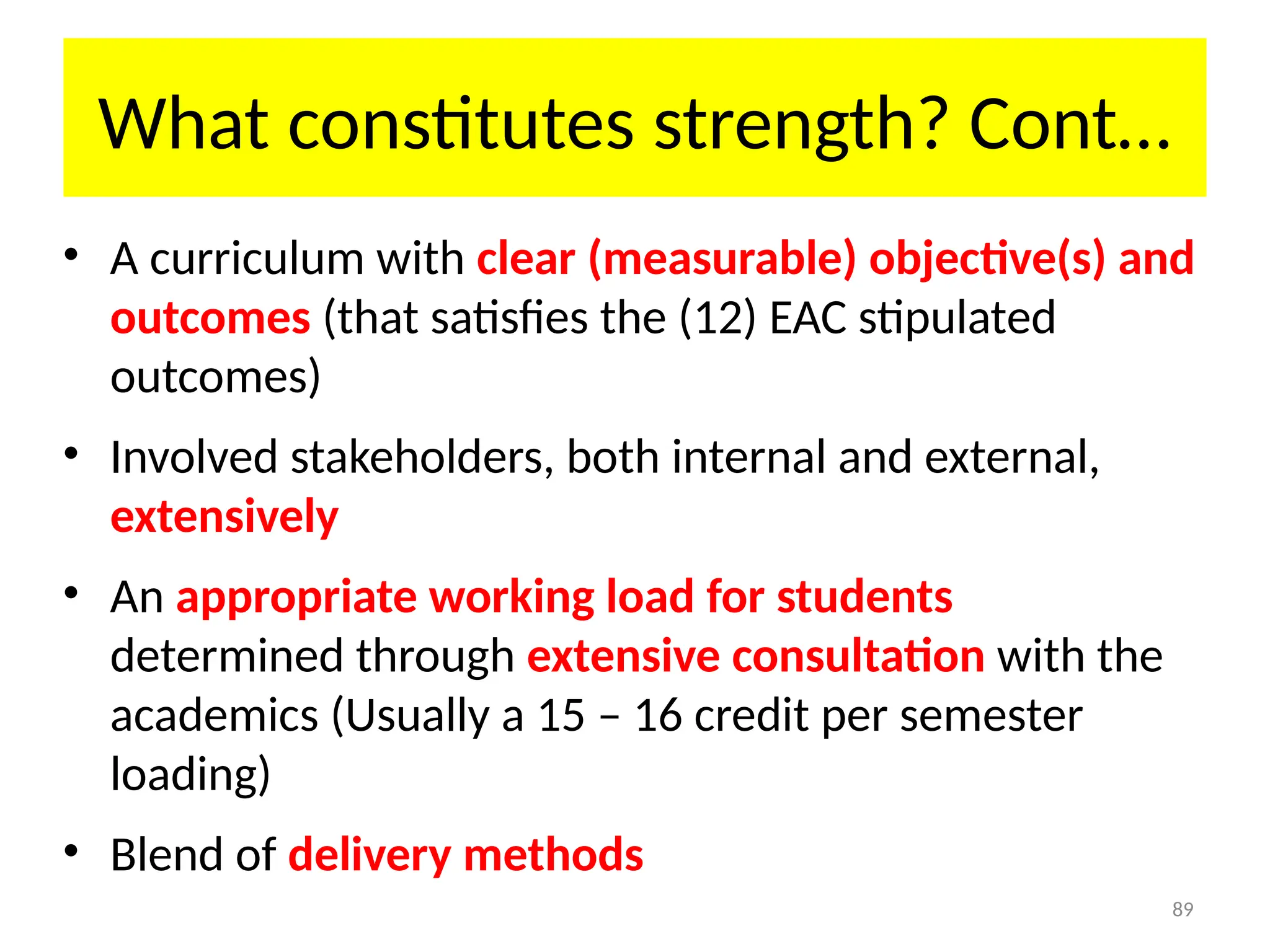 89
What constitutes strength? Cont…
• A curriculum with clear (measurable) objective(s) and
outcomes (that satisfies the (12) EAC stipulated
outcomes)
• Involved stakeholders, both internal and external,
extensively
• An appropriate working load for students
determined through extensive consultation with the
academics (Usually a 15 – 16 credit per semester
loading)
• Blend of delivery methods
 