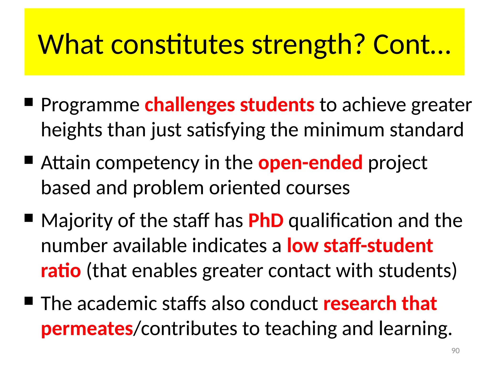 90
What constitutes strength? Cont…
 Programme challenges students to achieve greater
heights than just satisfying the minimum standard
 Attain competency in the open-ended project
based and problem oriented courses
 Majority of the staff has PhD qualification and the
number available indicates a low staff-student
ratio (that enables greater contact with students)
 The academic staffs also conduct research that
permeates/contributes to teaching and learning.
 