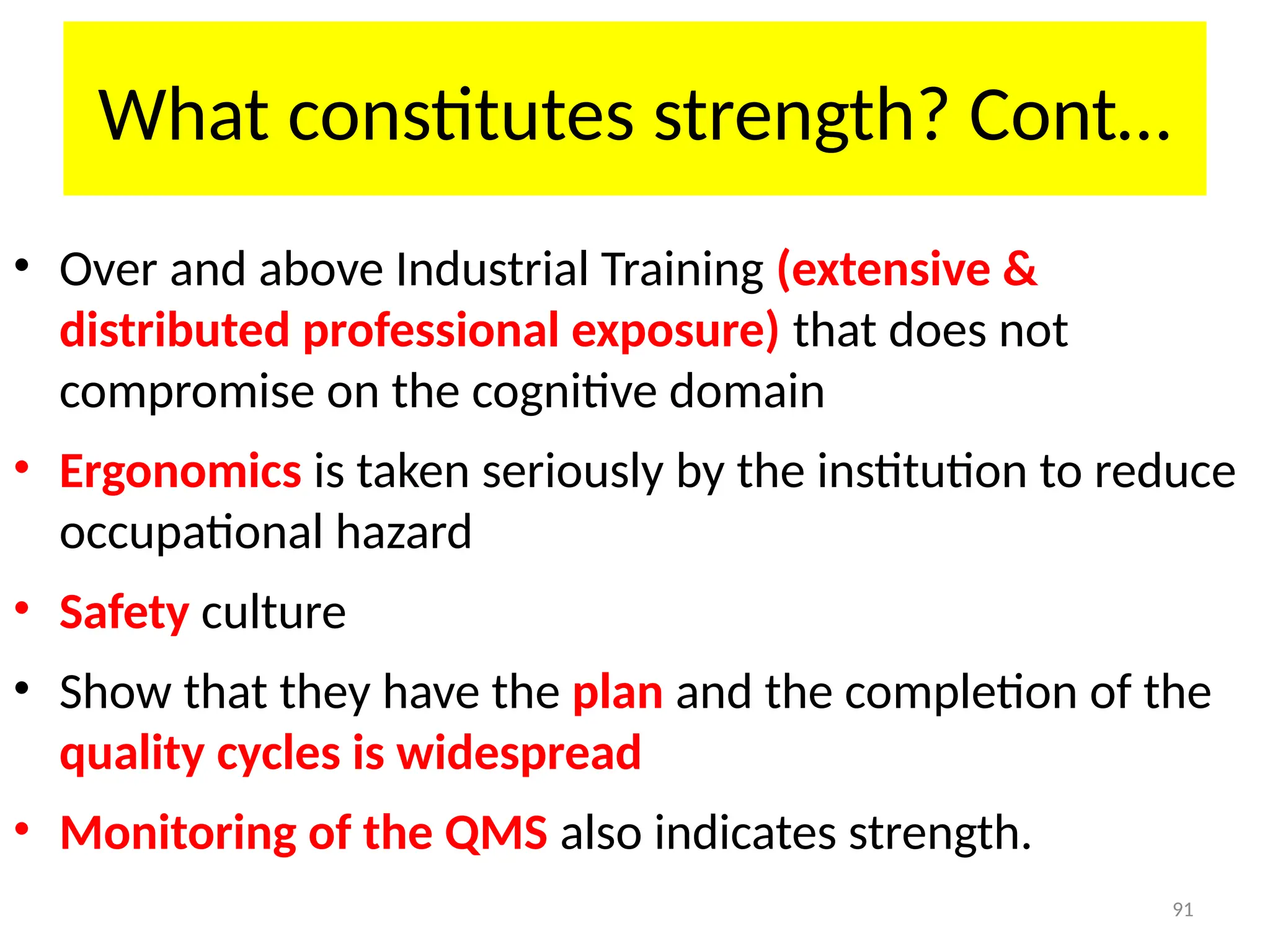 91
What constitutes strength? Cont…
• Over and above Industrial Training (extensive &
distributed professional exposure) that does not
compromise on the cognitive domain
• Ergonomics is taken seriously by the institution to reduce
occupational hazard
• Safety culture
• Show that they have the plan and the completion of the
quality cycles is widespread
• Monitoring of the QMS also indicates strength.
 